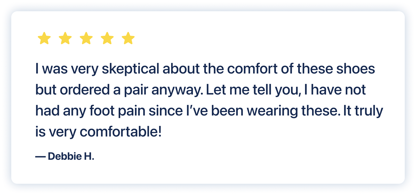 Customer testimonial: I was very skeptical about the comfort of these shoes but ordered a pair anyway. Let me tell you, I have not had any foot pain since I've been wearing these. It truly is very comfortable! Debbie H.